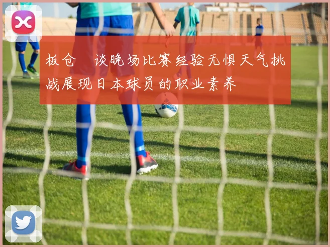 板仓滉谈晚场比赛经验无惧天气挑战展现日本球员的职业素养