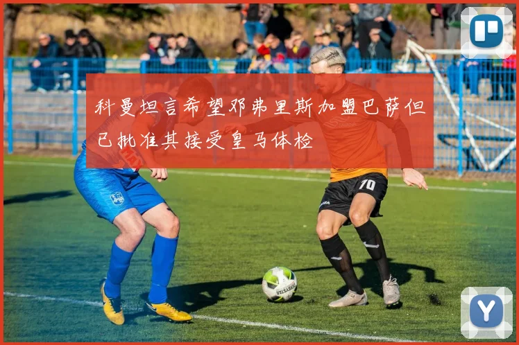 科曼坦言希望邓弗里斯加盟巴萨但已批准其接受皇马体检