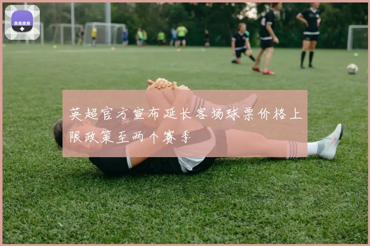 英超官方宣布延长客场球票价格上限政策至两个赛季