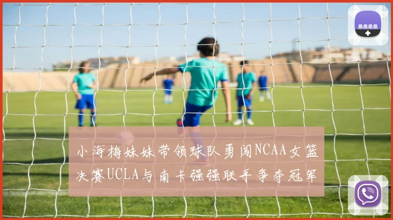 小海梅妹妹带领球队勇闯NCAA女篮决赛UCLA与南卡强强联手争夺冠军