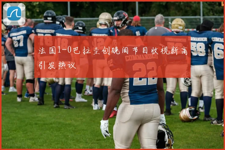 法国1-0巴拉圭创晚间节目收视新高引发热议