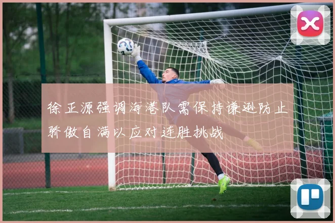 徐正源强调海港队需保持谦逊防止骄傲自满以应对连胜挑战