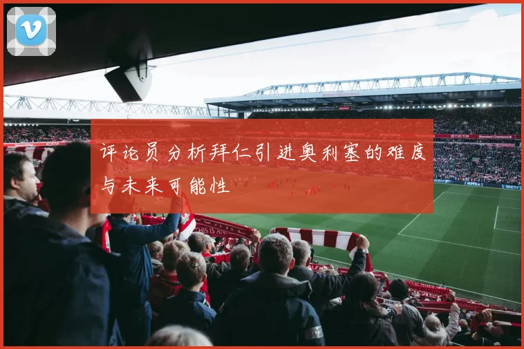 评论员分析拜仁引进奥利塞的难度与未来可能性