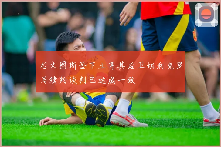 尤文图斯签下土耳其后卫切利克罗马续约谈判已达成一致