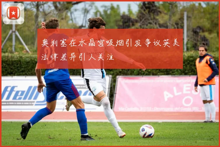 奥利塞在水晶宫吸烟引发争议英美法律差异引人关注
