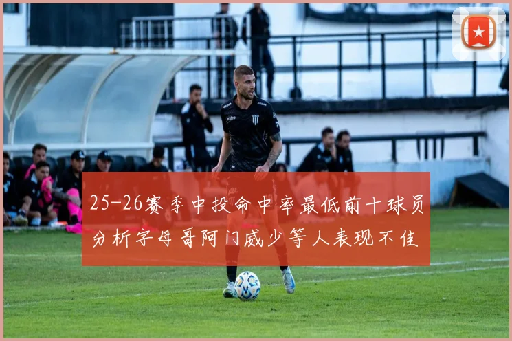 25-26赛季中投命中率最低前十球员分析字母哥阿门威少等人表现不佳