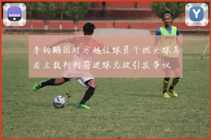 李钧鹏因对方越位球员干扰头球乌龙主裁判判罚进球无效引发争议