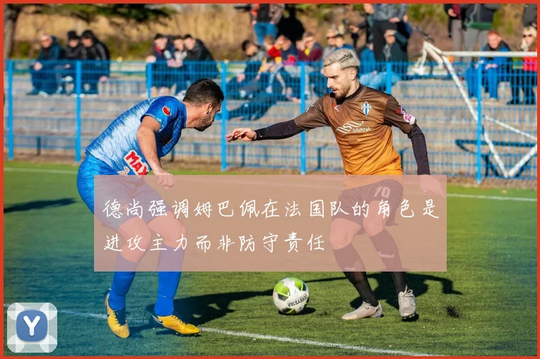 德尚强调姆巴佩在法国队的角色是进攻主力而非防守责任