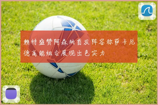 赖特盛赞阿森纳首发阵容称萨卡厄德高能组合展现出色实力
