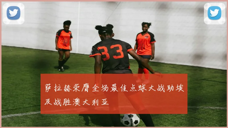 萨拉赫荣膺全场最佳点球大战助埃及战胜澳大利亚