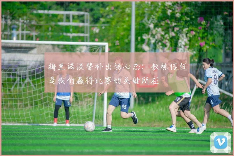 梅里诺谈替补出场心态：教练信任是我们赢得比赛的关键所在