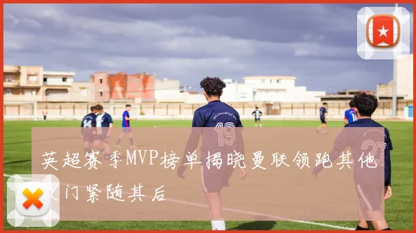 英超赛季MVP榜单揭晓曼联领跑其他豪门紧随其后