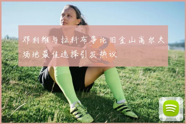 邓利维与拉科布争论旧金山高尔夫场地最佳选择引发热议