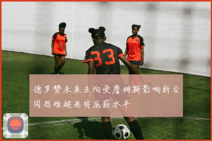 德罗赞未来去向受詹姆斯影响新合同恐难超老将底薪水平