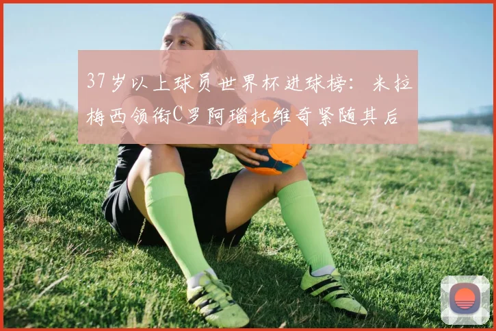 37岁以上球员世界杯进球榜：米拉梅西领衔C罗阿瑙托维奇紧随其后