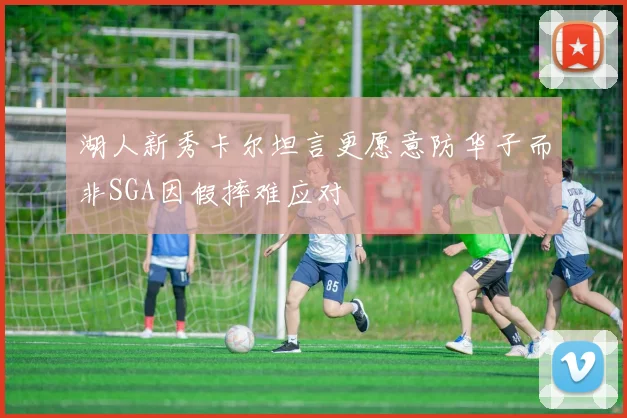 湖人新秀卡尔坦言更愿意防华子而非SGA因假摔难应对