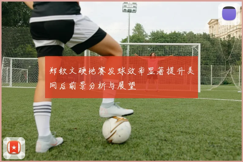 郑钦文硬地赛发球效率显著提升美网后前景分析与展望