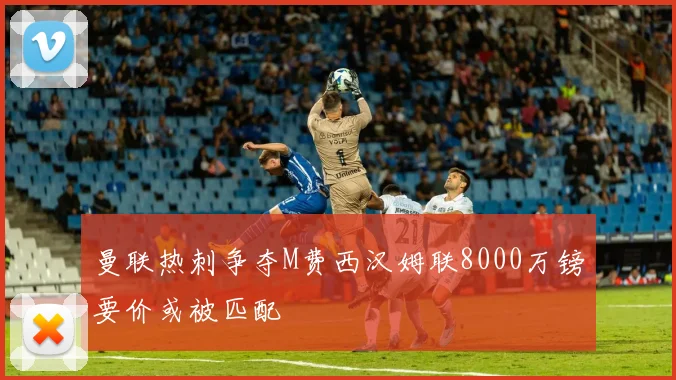 曼联热刺争夺M费西汉姆联8000万镑要价或被匹配